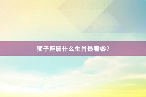 狮子座属什么生肖最奢睿？