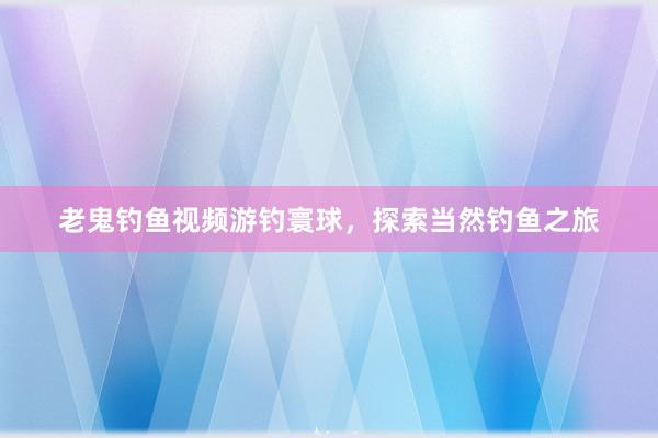 老鬼钓鱼视频游钓寰球，探索当然钓鱼之旅