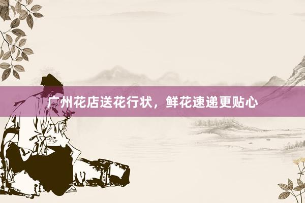 广州花店送花行状，鲜花速递更贴心
