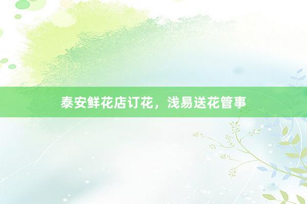 泰安鲜花店订花，浅易送花管事