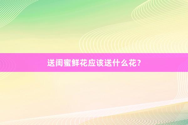 送闺蜜鲜花应该送什么花？